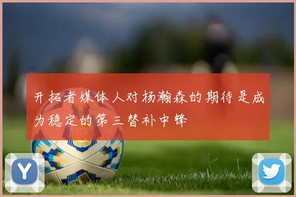 开拓者媒体人对杨瀚森的期待是成为稳定的第三替补中锋