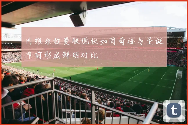 内维尔称曼联现状如同奇迹与圣诞节前形成鲜明对比