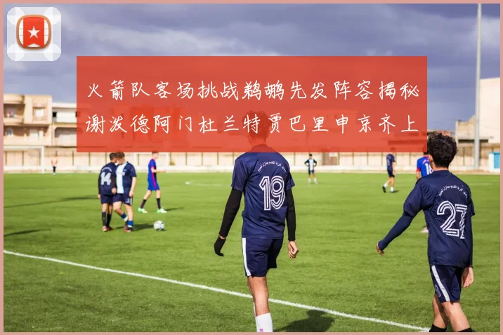 火箭队客场挑战鹈鹕先发阵容揭秘谢泼德阿门杜兰特贾巴里申京齐上阵