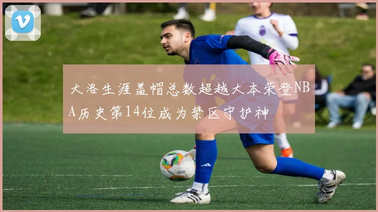 大洛生涯盖帽总数超越大本荣登NBA历史第14位成为禁区守护神