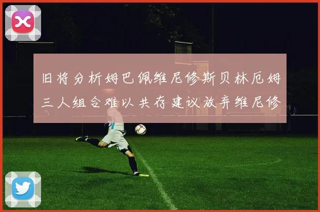 旧将分析姆巴佩维尼修斯贝林厄姆三人组合难以共存建议放弃维尼修斯
