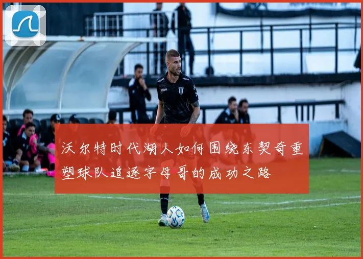 沃尔特时代湖人如何围绕东契奇重塑球队追逐字母哥的成功之路