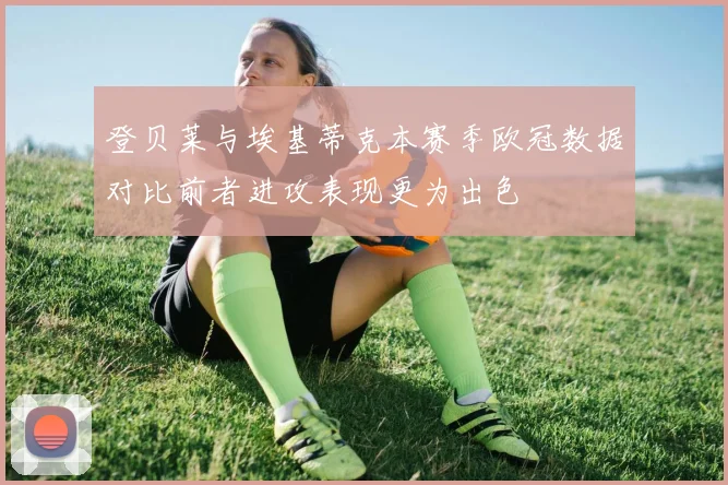 登贝莱与埃基蒂克本赛季欧冠数据对比前者进攻表现更为出色