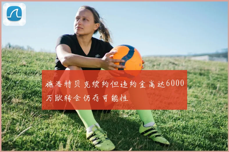 施洛特贝克续约但违约金高达6000万欧转会仍存可能性