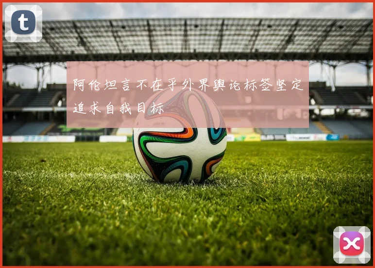 阿伦坦言不在乎外界舆论标签坚定追求自我目标
