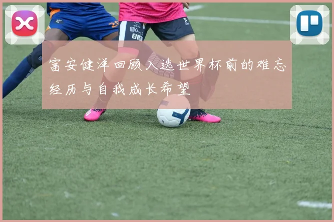 富安健洋回顾入选世界杯前的难忘经历与自我成长希望