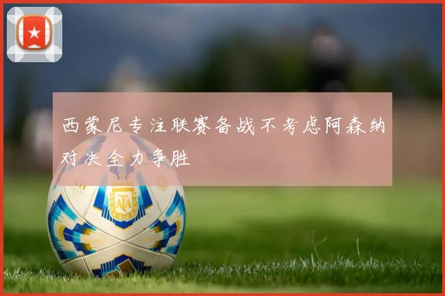 西蒙尼专注联赛备战不考虑阿森纳对决全力争胜
