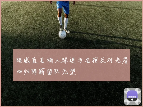 路威直言湖人球迷与名宿反对老詹回归降薪留队无望