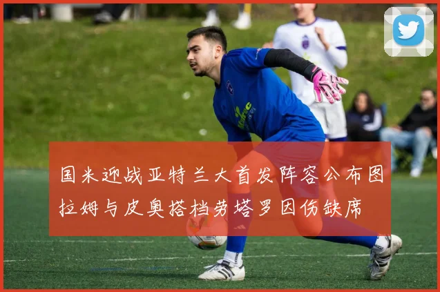 国米迎战亚特兰大首发阵容公布图拉姆与皮奥搭档劳塔罗因伤缺席