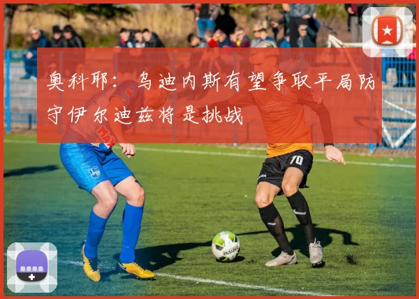 奥科耶：乌迪内斯有望争取平局防守伊尔迪兹将是挑战