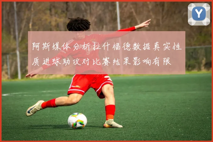 阿斯媒体分析拉什福德数据真实性质进球助攻对比赛结果影响有限