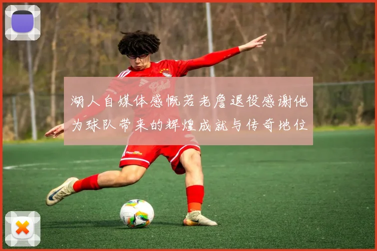 湖人自媒体感慨若老詹退役感谢他为球队带来的辉煌成就与传奇地位
