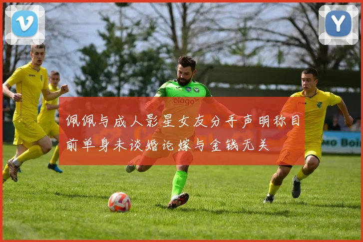 佩佩与成人影星女友分手声明称目前单身未谈婚论嫁与金钱无关