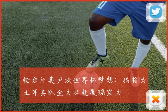 恰尔汗奥卢谈世界杯梦想：我将为土耳其队全力以赴展现实力