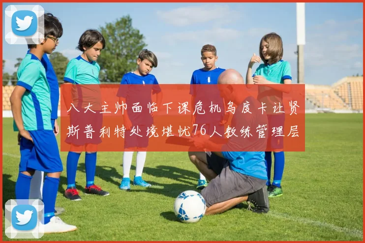 八大主帅面临下课危机乌度卡让贤斯普利特处境堪忧76人教练管理层动荡