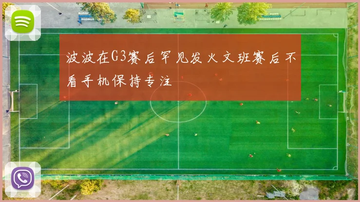 波波在G3赛后罕见发火文班赛后不看手机保持专注
