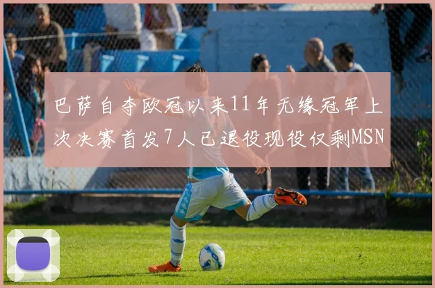 巴萨自夺欧冠以来11年无缘冠军上次决赛首发7人已退役现役仅剩MSN与特尔施特根