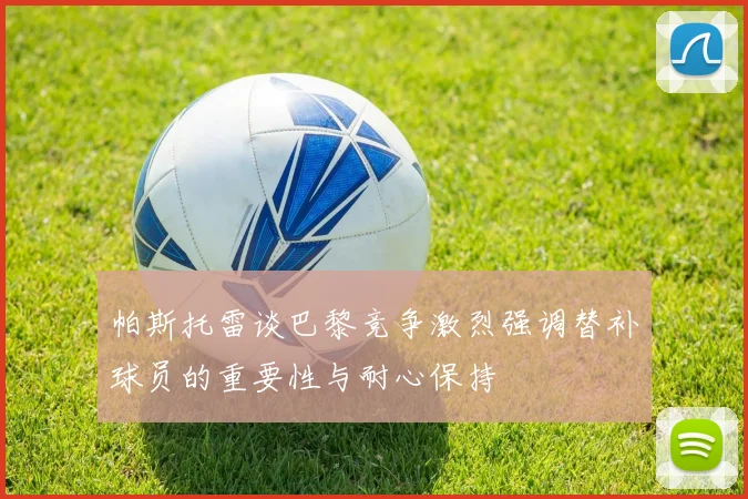 帕斯托雷谈巴黎竞争激烈强调替补球员的重要性与耐心保持