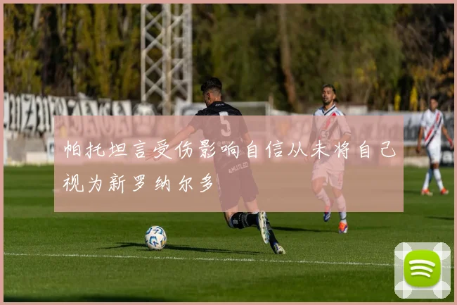 帕托坦言受伤影响自信从未将自己视为新罗纳尔多