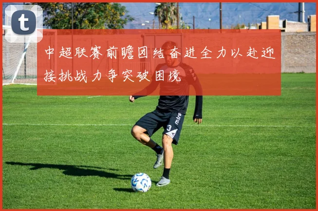 中超联赛前瞻团结奋进全力以赴迎接挑战力争突破困境