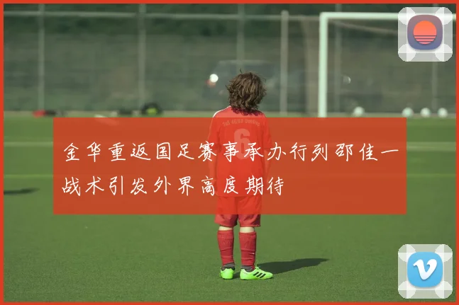 金华重返国足赛事承办行列邵佳一战术引发外界高度期待