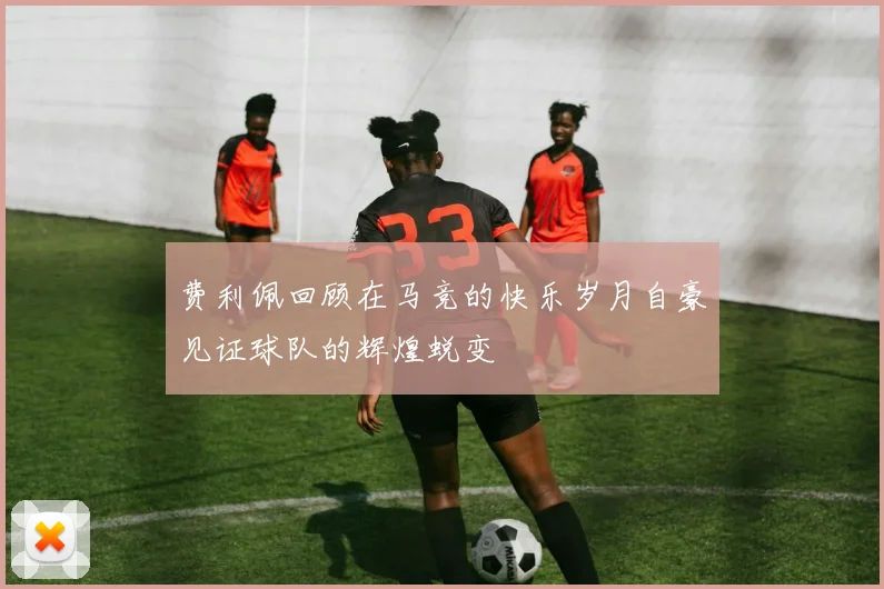 费利佩回顾在马竞的快乐岁月自豪见证球队的辉煌蜕变
