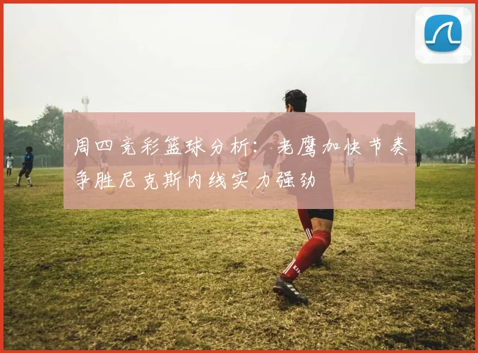 周四竞彩篮球分析：老鹰加快节奏争胜尼克斯内线实力强劲