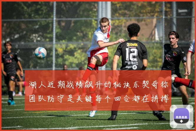 湖人近期战绩飙升的秘诀东契奇称团队防守是关键每个回合都在拼搏