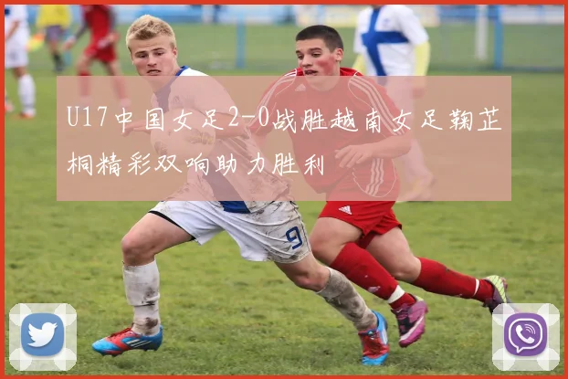 U17中国女足2-0战胜越南女足鞠芷桐精彩双响助力胜利