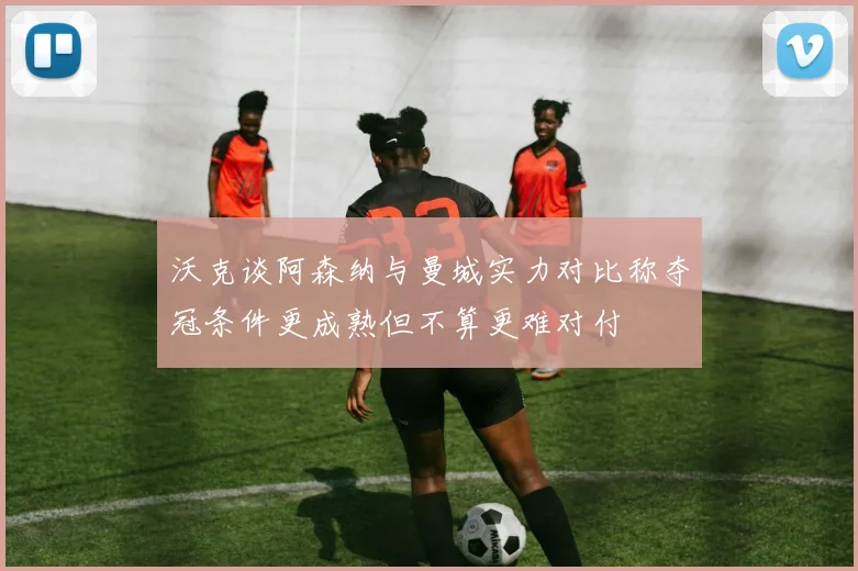 沃克谈阿森纳与曼城实力对比称夺冠条件更成熟但不算更难对付