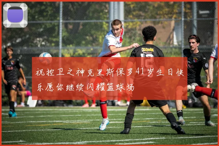 祝控卫之神克里斯保罗41岁生日快乐愿你继续闪耀篮球场