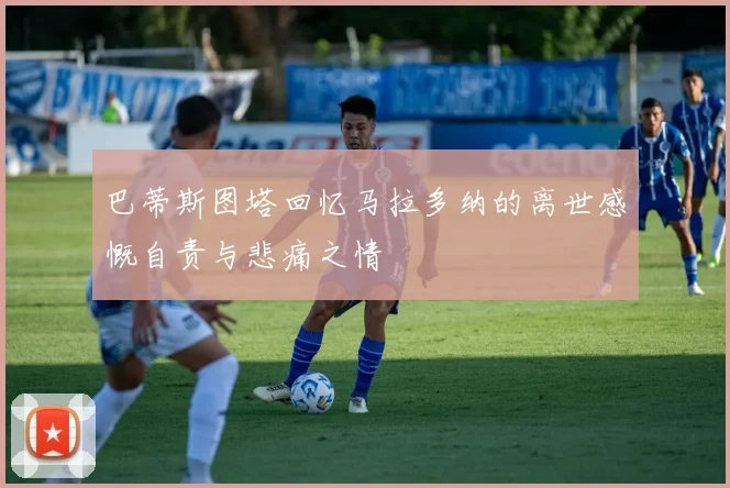 巴蒂斯图塔回忆马拉多纳的离世感慨自责与悲痛之情