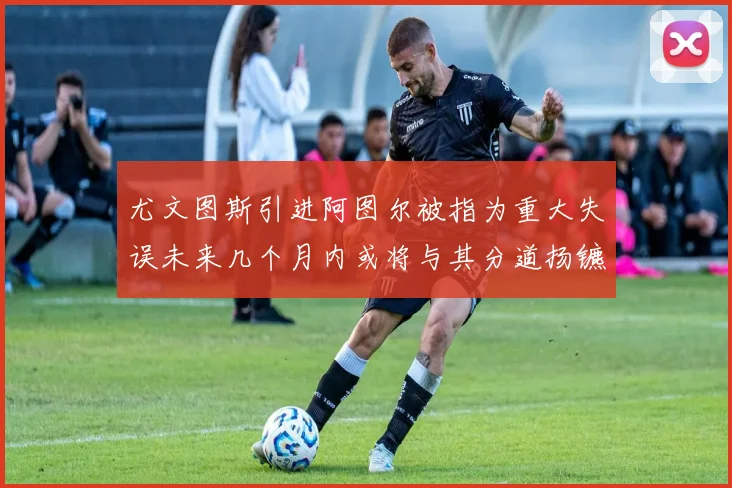 尤文图斯引进阿图尔被指为重大失误未来几个月内或将与其分道扬镳