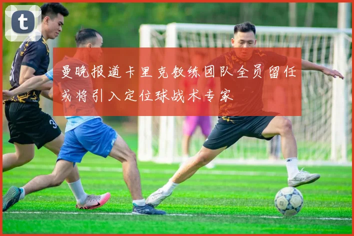 曼晚报道卡里克教练团队全员留任或将引入定位球战术专家
