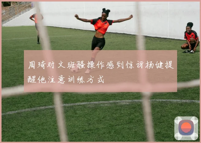 周琦对文班骚操作感到惊讶杨健提醒他注意训练方式
