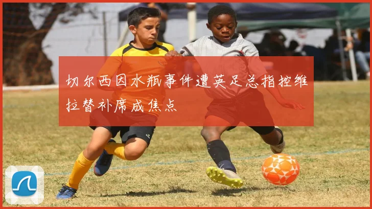 切尔西因水瓶事件遭英足总指控维拉替补席成焦点
