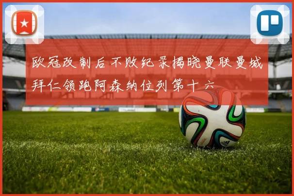 欧冠改制后不败纪录揭晓曼联曼城拜仁领跑阿森纳位列第十六
